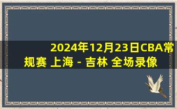 2024年12月23日CBA常规赛 上海 - 吉林 全场录像